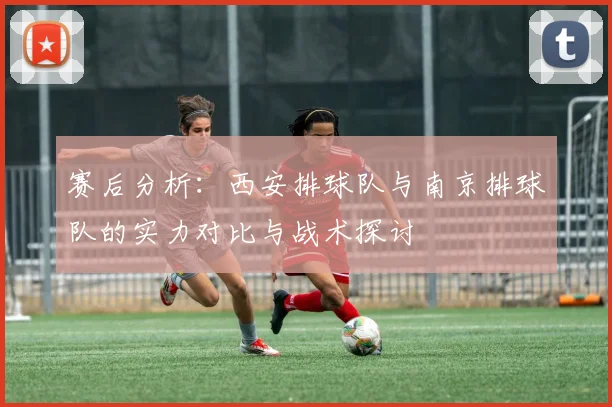赛后分析：西安排球队与南京排球队的实力对比与战术探讨