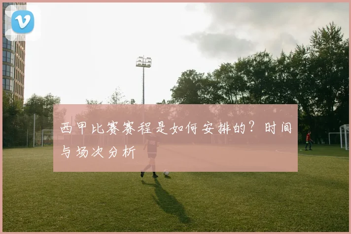 西甲比赛赛程是如何安排的？时间与场次分析