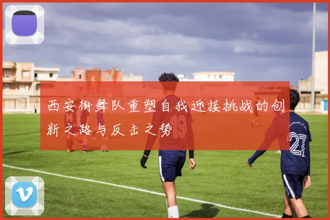西安街舞队重塑自我迎接挑战的创新之路与反击之势