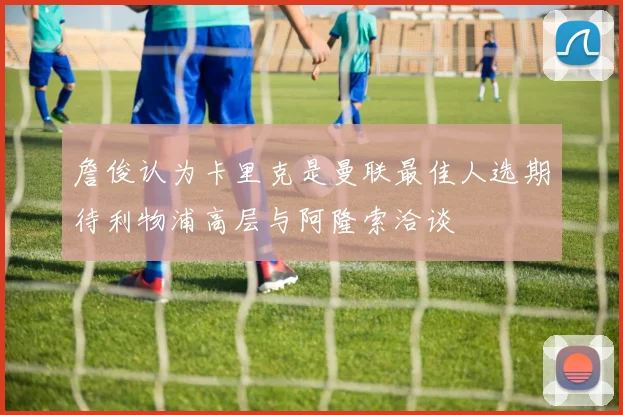 詹俊认为卡里克是曼联最佳人选期待利物浦高层与阿隆索洽谈