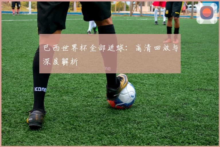 巴西世界杯全部进球：高清回放与深度解析