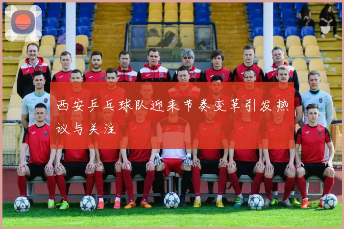 西安乒乓球队迎来节奏变革引发热议与关注