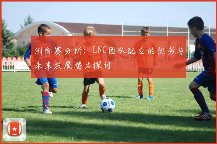 洲际赛分析：LNG团队配合的优劣与未来发展潜力探讨