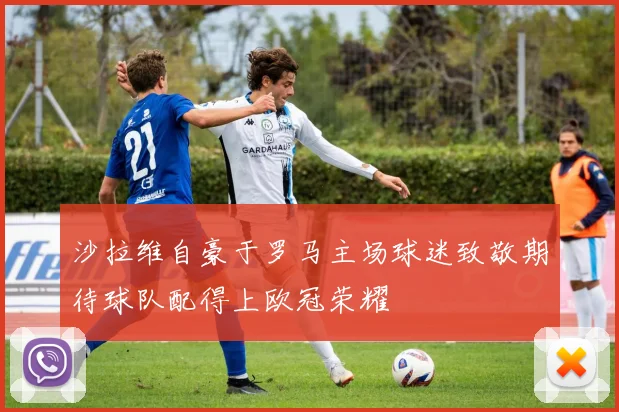 沙拉维自豪于罗马主场球迷致敬期待球队配得上欧冠荣耀