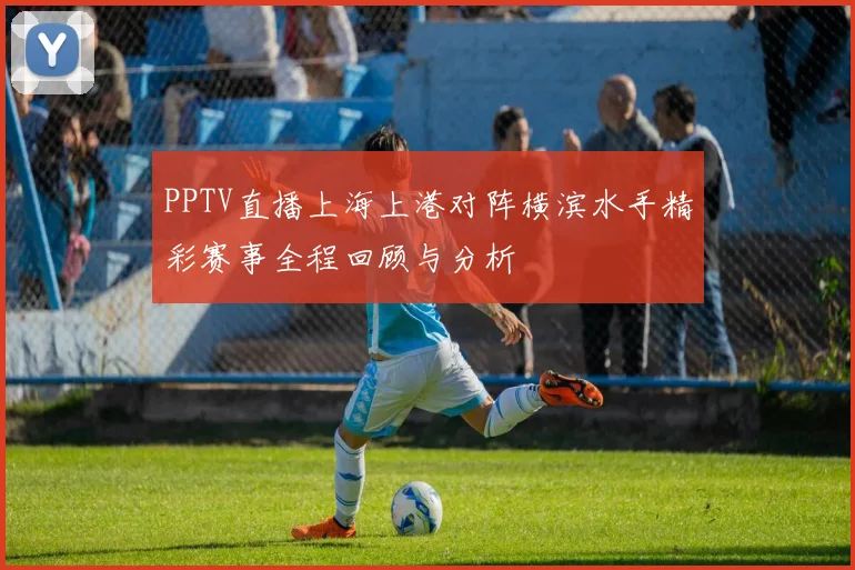 PPTV直播上海上港对阵横滨水手精彩赛事全程回顾与分析