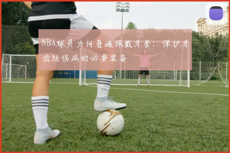NBA球员为何普遍佩戴牙套：保护牙齿防伤病的必要装备
