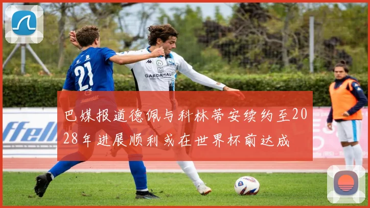 巴媒报道德佩与科林蒂安续约至2028年进展顺利或在世界杯前达成